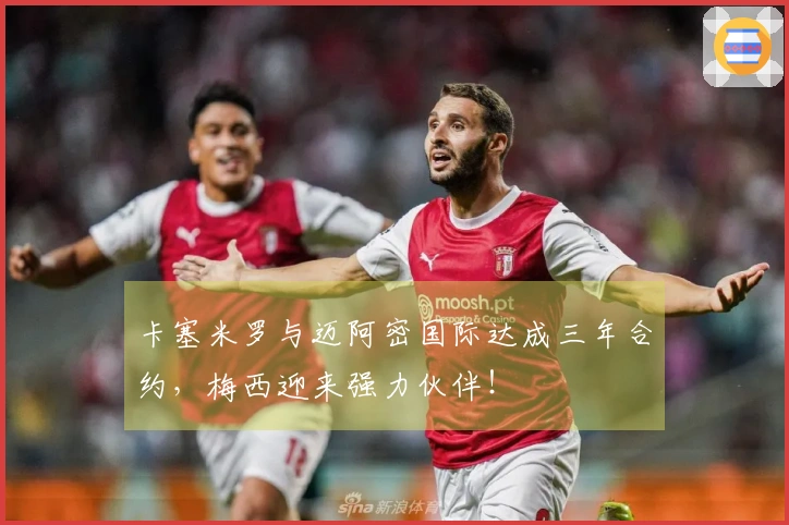 卡塞米罗与迈阿密国际达成三年合约，梅西迎来强力伙伴！