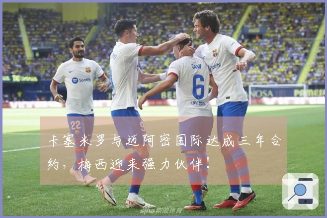 卡塞米罗与迈阿密国际达成三年合约，梅西迎来强力伙伴！